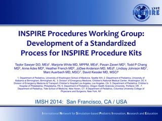 INSPIRE Procedures Working Group:
Development of a Standardized
Process for INSPIRE Procedure Kits
Taylor Sawyer DO, MEd1, Marjorie White MD, MPPM, MEd2, Pavan Zaveri MD3, Todd Chang
MD4, Anne Ades MD5, Heather French MD5, JoDee Anderson MD, MEd6, Lindsay Johnson MD7,
Marc Auerbach MD, MSCi7, David Kessler MD, MSCi8
1. Department of Pediatrics, University of Washington School of Medicine, Seattle WA. 2. Department of Pediatrics, University of
Alabama at Birmingham, Birmingham AL. 3. Division of Emergency Medicine, Children's National Medical Center, Washington, DC 4.
Division of Emergency Medicine & Transport, Children's Hospital Los Angeles, Los Angeles, CA. 5. Department of Pediatrics, Children‟s
Hospital of Philadelphia, Philadelphia, PA. 6. Department of Pediatrics, Oregon Health Sciences University, Portland, OR . 7.
Department of Pediatrics, Yale School of Medicine, New Haven, CT. 8 Department of Pediatrics, Columbia University College of
Physicians and Surgeons, New York, NY
IPSSW 2014: Wien
International Network for Simulation-based Pediatric Innovation, Research and Education
 