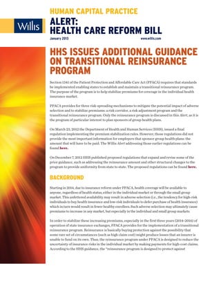 HUMAN CAPITAL PRACTICE
ALERT:
HEALTH CARE REFORM BILL
January 2013                                                  www.willis.com



HHS ISSUES ADDITIONAL GUIDANCE
ON TRANSITIONAL REINSURANCE
PROGRAM
Section 1341 of the Patient Protection and Affordable Care Act (PPACA) requires that standards
be implemented enabling states to establish and maintain a transitional reinsurance program.
The purpose of the program is to help stabilize premiums for coverage in the individual health
insurance market.

PPACA provides for three risk-spreading mechanisms to mitigate the potential impact of adverse
selection and to stabilize premiums: a risk corridor, a risk adjustment program and the
transitional reinsurance program. Only the reinsurance program is discussed in this Alert, as it is
the program of particular interest to plan sponsors of group health plans.

On March 23, 2012 the Department of Health and Human Services (HHS), issued a final
regulation implementing the premium stabilization rules. However, those regulations did not
provide the most important information for employers that sponsor group health plans: the
amount that will have to be paid. The Willis Alert addressing those earlier regulations can be
found here.

On December 7, 2012 HHS published proposed regulations that expand and revise some of the
prior guidance, such as addressing the reinsurance amount and other structural changes to the
program to provide uniformity from state to state. The proposed regulations can be found here.


BACKGROUND
Starting in 2014, due to insurance reform under PPACA, health coverage will be available to
anyone, regardless of health status, either in the individual market or through the small group
market. This unfettered availability may result in adverse selection (i.e., the tendency for high-risk
individuals to buy health insurance and low-risk individuals to defer purchase of health insurance)
which in turn would result in fewer healthy enrollees. Such adverse selection may ultimately cause
premiums to increase in any market, but especially in the individual and small group markets.

In order to stabilize these increasing premiums, especially in the first three years (2014-2016) of
operation of state insurance exchanges, PPACA provides for the implementation of a transitional
reinsurance program. Reinsurance is basically buying protection against the possibility that
some rare set of circumstances (such as high claim cost) might produce losses that an insurer is
unable to fund on its own. Thus, the reinsurance program under PPACA is designed to reduce the
uncertainty of insurance risks in the individual market by making payments for high-cost claims.
According to the HHS guidance, the “reinsurance program is designed to protect against
 