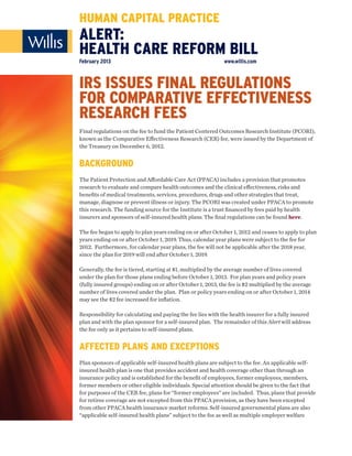 HUMAN CAPITAL PRACTICE
ALERT:
HEALTH CARE REFORM BILL
February 2013                                                www.willis.com



IRS ISSUES FINAL REGULATIONS
FOR COMPARATIVE EFFECTIVENESS
RESEARCH FEES
Final regulations on the fee to fund the Patient Centered Outcomes Research Institute (PCORI),
known as the Comparative Eﬀectiveness Research (CER) fee, were issued by the Department of
the Treasury on December 6, 2012.


BACKGROUND
The Patient Protection and Aﬀordable Care Act (PPACA) includes a provision that promotes
research to evaluate and compare health outcomes and the clinical eﬀectiveness, risks and
beneﬁts of medical treatments, services, procedures, drugs and other strategies that treat,
manage, diagnose or prevent illness or injury. The PCORI was created under PPACA to promote
this research. The funding source for the Institute is a trust ﬁnanced by fees paid by health
insurers and sponsors of self-insured health plans. The ﬁnal regulations can be found here.

The fee began to apply to plan years ending on or after October 1, 2012 and ceases to apply to plan
years ending on or after October 1, 2019. Thus, calendar year plans were subject to the fee for
2012. Furthermore, for calendar year plans, the fee will not be applicable after the 2018 year,
since the plan for 2019 will end after October 1, 2019.

Generally, the fee is tiered, starting at $1, multiplied by the average number of lives covered
under the plan for those plans ending before October 1, 2013. For plan years and policy years
(fully insured groups) ending on or after October 1, 2013, the fee is $2 multiplied by the average
number of lives covered under the plan. Plan or policy years ending on or after October 1, 2014
may see the $2 fee increased for inﬂation.

Responsibility for calculating and paying the fee lies with the health insurer for a fully insured
plan and with the plan sponsor for a self-insured plan. The remainder of this Alert will address
the fee only as it pertains to self-insured plans.


AFFECTED PLANS AND EXCEPTIONS
Plan sponsors of applicable self-insured health plans are subject to the fee. An applicable self-
insured health plan is one that provides accident and health coverage other than through an
insurance policy and is established for the beneﬁt of employees, former employees, members,
former members or other eligible individuals. Special attention should be given to the fact that
for purposes of the CER fee, plans for “former employees” are included. Thus, plans that provide
for retiree coverage are not excepted from this PPACA provision, as they have been excepted
from other PPACA health insurance market reforms. Self-insured governmental plans are also
“applicable self-insured health plans” subject to the fee as well as multiple employer welfare
 