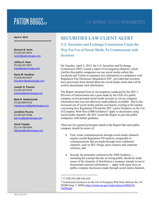 April 4, 2013
                               SECURITIES LAW CLIENT ALERT
                               U.S. Securities and Exchange Commission Clears the
Norman B. Antin                Way For Use of Social Media To Communicate with
[T] 202-457-6514
nantin@pattonboggs.com         Investors
Jeffrey D. Haas
[T] 202-457-5675               On Tuesday, April 2, 2013, the U.S. Securities and Exchange
jhaas@pattonboggs.com          Commission (SEC) issued a report of investigation (Report), which
                               clarifies that public companies can use social media outlets like
Kevin M. Houlihan              Facebook and Twitter to announce key information in compliance with
[T] 202-457-6437
                               Regulation Fair Disclosure (Regulation FD) 1, provided that investors
khoulihan@pattonboggs.com
                               have previously been alerted about the social media outlet that will be
                               used to disseminate such information.
Joseph G. Passaic
[T] 202-457-6104
jpassaic@pattonboggs.com
                               The Report stemmed from an investigation conducted by the SEC’s
                               Division of Enforcement into a post made by the CEO of a public
Mark R. Goldschmidt            company on his personal social media account to convey company
[T] 303-894-6132               information that was not otherwise made publicly available. Due to the
mgoldschmidt@pattonboggs.com   increased use of social media and the uncertainty existing in the market
                               concerning how Regulation FD and the SEC’s prior Guidance on the Use
Jonathan Pavony                of Company Web Sites (2008 Guidance) 2 apply to disclosures using
[T] 202-457-6196               social media channels, the SEC issued the Report to provide public
jpavony@pattonboggs.com        companies with further guidance.

David Teeples                  There are two general principals stated in the Report that each public
[T] 214-758-3544               company should be aware of:
dteeples@pattonboggs.com
                                     •   First, issuer communications through social media channels
                                         require careful Regulation FD analysis comparable to
                                         communications that are made through more traditional
                                         channels, such as SEC filings, press releases and corporate
                                         websites; and

                                     •   Second, the principles outlined in the 2008 Guidance —
                                         including the concept that the investing public should be made
                                         aware of the channels of distribution a company intends to use to
                                         disseminate material information — apply with equal force to
                                         public company disclosures made through social media channels.


                               1   17 CFR 243.100-243.103
                               2 Commission Guidance on the Use of Company Web Sites, Release No. 34-
                               58288 (Aug. 7, 2008); http://www.sec.gov/rules/interp/2008/34-
                               58288.pdf

4842-2745-3971.
 