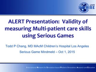 ALERT Presentation: Validity of
measuring Multi-patient care skills
using Serious Games
Todd P Chang, MD MAcM Children’s Hospital Los Angeles
Serious Game Mindmeld – Oct 1, 2015
International Network for Simulation-based Pediatric Innovation, Research and Education
 