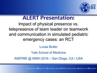 ALERT Presentation:
Impact of physical presence vs.
telepresence of team leader on teamwork
and communication in simulated pediatric
emergency cases: an RCT
Lucas Butler
Yale School of Medicine
INSPIRE @ IMSH 2016 – San Diego, CA / USA
International Network for Simulation-based Pediatric Innovation, Research and Education
 
