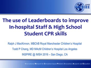 The use of Leaderboards to improve
In-hospital Staff & High School
Student CPR skills
Ralph J MacKinnon, MBChB Royal Manchester Children’s Hospital
Todd P Chang, MD MAcM Children’s Hospital Los Angeles
INSPIRE @ IMSH 2016 – San Diego, CA
International Network for Simulation-based Pediatric Innovation, Research and Education
 