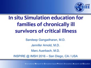In situ Simulation education for
families of chronically ill
survivors of critical illness
Sandeep Gangadharan, M.D.
Jennifer Arnold, M.D.
Marc Auerbach, M.D.
INSPIRE @ IMSH 2016 – San Diego, CA / USA
International Network for Simulation-based Pediatric Innovation, Research and Education
 
