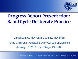 Progress Report Presentation:
Rapid Cycle Deliberate Practice
Daniel Lemke, MD, Cara Doughty, MD, MEd
Texas Children’s Hospital, Baylor College of Medicine
January 16, 2016 San Diego, CA USA
International Network for Simulation-based Pediatric Innovation, Research and Education
 