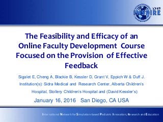 The Feasibility and Efficacy of an
Online Faculty Development Course
Focused on the Provision of Effective
Feedback
Sigalet E, Cheng A, Blackie B, Kessler D, Grant V, Eppich W & Duff J.
Institution(s): Sidra Medical and Research Center, Alberta Children’s
Hospital, Stollery Children’s Hospital and (David Kessler’s)
January 16, 2016 San Diego, CA USA
International Network for Simulation-based Pediatric Innovation, Research and Education
 