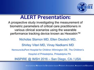 ALERT Presentation:
A prospective study investigating the measurement of
biometric parameters of critical care practitioners in
various clinical scenarios using the wearable
performance tracking device known as Hexoskin™
Nicholas Slamon MD, Ellen Deutsch MD,
Shirley Viteri MD, Vinay Nadkarni MD
Nemours/duPont Hospital for Children Wilmington DE, The Children’s
Hospital of Philadelphia, Philadelphia PA
INSPIRE @ IMSH 2016 – San Diego, CA / USA
International Network for Simulation-based Pediatric Innovation, Research and Education
 