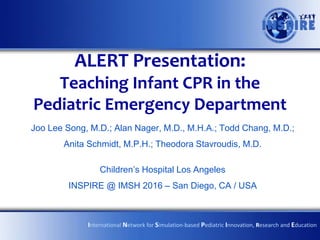 ALERT Presentation:
Teaching Infant CPR in the
Pediatric Emergency Department
Joo Lee Song, M.D.; Alan Nager, M.D., M.H.A.; Todd Chang, M.D.;
Anita Schmidt, M.P.H.; Theodora Stavroudis, M.D.
Children’s Hospital Los Angeles
INSPIRE @ IMSH 2016 – San Diego, CA / USA
International Network for Simulation-based Pediatric Innovation, Research and Education
 