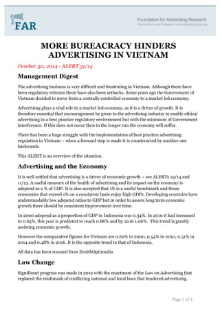 MORE BUREACRACY HINDERS 
ADVERTISING IN VIETNAM 
October 30, 2014 - ALERT 31/14 
Management Digest 
The advertising business is very difficult and frustrating in Vietnam. Although there have 
been regulatory reforms there have also been setbacks. Some years ago the Government of 
Vietnam decided to move from a centrally controlled economy to a market led economy. 
Advertising plays a vital role in a market led economy, as it is a driver of growth. It is 
therefore essential that encouragement be given to the advertising industry to enable ethical 
advertising in a best practice regulatory environment but with the minimum of Government 
interference. If this does not occur then in the longer run the economy will suffer. 
There has been a huge struggle with the implementation of best practice advertising 
regulation in Vietnam – when a forward step is made it is counteracted by another one 
backwards. 
This ALERT is an overview of the situation. 
Advertising and the Economy 
It is well settled that advertising is a driver of economic growth – see ALERTs 19/14 and 
11/13. A useful measure of the health of advertising and its impact on the economy is 
adspend as a % of GDP. It is also accepted that 1% is a useful benchmark and those 
economies that exceed 1% on a consistent basis enjoy high GDPs. Developing countries have 
understandably low adspend ratios to GDP but in order to assure long term economic 
growth there should be consistent improvement over time. 
In 2000 adspend as a proportion of GDP in Indonesia was 0.34%. In 2010 it had increased 
to 0.65%, this year is predicted to reach 0.86% and by 2016 1.06%. This trend is greatly 
assisting economic growth. 
However the comparative figures for Vietnam are 0.62% in 2000, 0.54% in 2010, 0.51% in 
2014 and 0.48% in 2016. It is the opposite trend to that of Indonesia. 
All data has been sourced from ZenithOptimedia 
Law Change 
Significant progress was made in 2012 with the enactment of the Law on Advertising that 
replaced the mishmash of conflicting national and local laws that hindered advertising. 
Page 1 of 4 
 