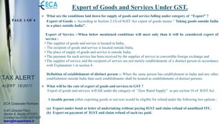 PAGE 1 OF 4
TAX ALERT
ALERT 15/2017
ECA Corporate Partners
A-81,Ground Floor,
Sector 4, Noida-201301.
Contact no.0120-4201423
team@ecapartners.in
Export of Goods and Services Under GST.
 What are the conditions laid down for supply of goods and service falling under category of “Export” ?
Export of Goods :- According to Section 2 (5) of IGST Act export of goods means “ Taking goods outside India
to a place outside India”.
Export of Service :-When below mentioned conditions will meet only than it will be considered export of
service :
• The supplier of goods and service is located in India,
• The recipient of goods and service is located outside India,
• The place of supply of goods and service is outside India,
• The payment for such service has been received by the supplier of service in convertible foreign exchange and
• The supplier of service and the recipient of service are not merely establishments of a distinct person in accordance
with Explanation 1 in section 8.
Definition of establishment of distinct person :- When the same person has establishment in India and any other
establishment outside India than such establishments shall be treated as establishments of distinct persons.
 What will be the rate of export of goods and services in GST ?
Export of goods and services will fall under the category of “Zero Rated Supply” as per section 16 of IGST Act.
A taxable person either exporting goods or services would be eligible for refund under the following two options :
(a) Export under bond or letter of undertaking without paying IGST and claim refund of unutilized ITC.
(b) Export on payment of IGST and claim refund of such tax paid.
 