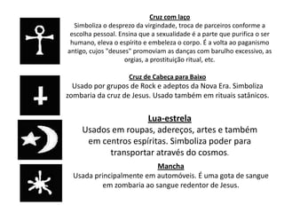 Cruz com laço
  Simboliza o desprezo da virgindade, troca de parceiros conforme a
 escolha pessoal. Ensina que a sexualidade é a parte que purifica o ser
 humano, eleva o espírito e embeleza o corpo. É a volta ao paganismo
antigo, cujos "deuses" promoviam as danças com barulho excessivo, as
                    orgias, a prostituição ritual, etc.

                     Cruz de Cabeça para Baixo
  Usado por grupos de Rock e adeptos da Nova Era. Simboliza
zombaria da cruz de Jesus. Usado também em rituais satânicos.

                     Lua-estrela
     Usados em roupas, adereços, artes e também
      em centros espíritas. Simboliza poder para
           transportar através do cosmos.
                           Mancha
  Usada principalmente em automóveis. É uma gota de sangue
           em zombaria ao sangue redentor de Jesus.
 