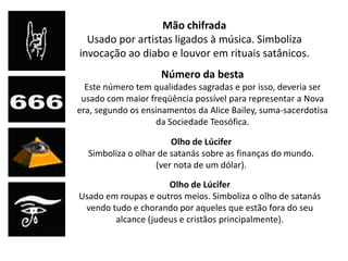 Mão chifrada
  Usado por artistas ligados à música. Simboliza
invocação ao diabo e louvor em rituais satânicos.
                    Número da besta
  Este número tem qualidades sagradas e por isso, deveria ser
 usado com maior freqüência possível para representar a Nova
era, segundo os ensinamentos da Alice Bailey, suma-sacerdotisa
                    da Sociedade Teosófica.

                       Olho de Lúcifer
  Simboliza o olhar de satanás sobre as finanças do mundo.
                   (ver nota de um dólar).

                     Olho de Lúcifer
Usado em roupas e outros meios. Simboliza o olho de satanás
 vendo tudo e chorando por aqueles que estão fora do seu
        alcance (judeus e cristãos principalmente).
 