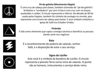 Pé-de-galinha (Movimento Hippie)
 É uma cruz de cabeça para baixo, também chamada de "pé-de-galinha".
    Simboliza a "verdadeira" paz sem Cristo.é uma cruz com os braços
 quebrados e caídos. O círculo representa o inferno. Na década de 60 foi
  usada pelos hippies; também foi símbolo de ecologia no mundo, pois
 representa uma árvore de cabeça para baixo. E esse símbolo simboliza a
                    Igreja de Satã nos Estados Unidos.

                              Pirâmide
É tida como elemento que capta a energia cósmica e beneficia as pessoas
                      dando sorte nos negócios

                            Raio
   É o reconhecimento do poderio de satanás, senhor
        Satã, e a disposição de estar a seu serviço.

                           Signo de Lúcifer
       Este sinal é o símbolo da bandeira de Lúcifer. O círculo
     representa o planeta Terra como reino de satanás. O ponto
         são os homens, instrumentos a serviço deste reino.
 