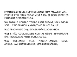 EFÉSIOS 5:6 E NINGUÉM VOS ENGANE COM PALAVRAS VãS :
PORQUE POR ESTAS COISAS VEM A IRA DE DEUS SOBRE OS
FILHOS DA DESOBEDIÊNCIA.
V.8 PORQUE NOUTRO TEMPO ÉREIS TREVAS, MAS AGORA
SOIS LUZ NO SENHOR; ANDAI COMO FILHOS DA LUZ.
V;10 APROVANDO O QUE É AGRADÁVEL AO SENHOR.
V:11 E NÃO COMUNIQUEIS COM AS OBRAS INFRUTUOSAS
DAS TREVAS, MAS ANTES CONDENAI-AS.
V:15   PORTANTO,   VEDE    PRUDENTEMENTE      COMO
ANDAIS, NÃO COMO NÉSCIOS, MAS COMO SÁBIOS.
 