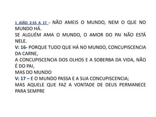 1 JOÃO 2:15 A 17 –   NÃO AMEIS O MUNDO, NEM O QUE NO
MUNDO HÁ.
SE ALGUÉM AMA O MUNDO, O AMOR DO PAI NÃO ESTÁ
NELE.
V: 16- PORQUE TUDO QUE HÁ NO MUNDO, CONCUPISCENCIA
DA CARNE,
A CONCUPISCENCIA DOS OLHOS E A SOBERBA DA VIDA, NÃO
É DO PAI,
MAS DO MUNDO
V: 17 – E O MUNDO PASSA E A SUA CONCUPISCENCIA;
MAS AQUELE QUE FAZ A VONTADE DE DEUS PERMANECE
PARA SEMPRE
 