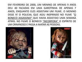 EM FEVEREIRO DE 2000, UM MENINO DE APENAS 9 ANOS
DEU 40 FACADAS EM UMA GAROTINHA DE APENAS 7
ANOS, ENQUANTO ELES ASSISTIAM UM FILME. O MENINO
DISSE P/ O POLICIAL QUE AGIU INSPIRADO NO FILME “O
BONECO ASSASSINO” QUE HAVIA ASSISTIDO UMA SEMANA
ATRÁS. NO FILME O BONECO “INCORPORA” O ESPÍRITO DE
UM CRIMINOSO E PASSA A MATAR AS PESSOAS.
 