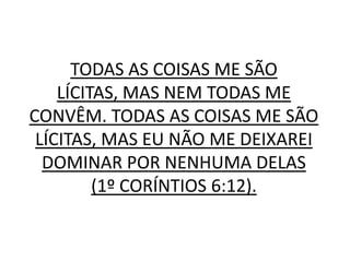 TODAS AS COISAS ME SÃO
    LÍCITAS, MAS NEM TODAS ME
CONVÊM. TODAS AS COISAS ME SÃO
 LÍCITAS, MAS EU NÃO ME DEIXAREI
  DOMINAR POR NENHUMA DELAS
         (1º CORÍNTIOS 6:12).
 