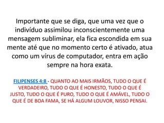 Importante que se diga, que uma vez que o
  indivíduo assimilou inconscientemente uma
mensagem subliminar, ela fica escondida em sua
mente até que no momento certo é ativado, atua
 como um vírus de computador, entra em ação
             sempre na hora exata.

  FILIPENSES 4:8 - QUANTO AO MAIS IRMÃOS, TUDO O QUE É
    VERDADEIRO, TUDO O QUE É HONESTO, TUDO O QUE É
 JUSTO, TUDO O QUE É PURO, TUDO O QUE É AMÁVEL, TUDO O
  QUE É DE BOA FAMA, SE HÁ ALGUM LOUVOR, NISSO PENSAI.
 