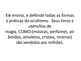 Ele ensina, e defende todas as formas
e práticas do ocultismo. Seus livros e
             utensílios de
magia, COMO:(músicas, perfumes, pir
 âmides, amuletos, cristais, incenso)
      são vendidos aos milhões.
 