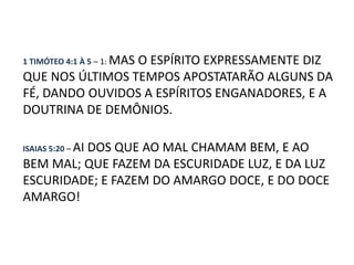 1 TIMÓTEO 4:1 À 5 – 1: MAS
                 O ESPÍRITO EXPRESSAMENTE DIZ
QUE NOS ÚLTIMOS TEMPOS APOSTATARÃO ALGUNS DA
FÉ, DANDO OUVIDOS A ESPÍRITOS ENGANADORES, E A
DOUTRINA DE DEMÔNIOS.

ISAIAS 5:20 – AI
         DOS QUE AO MAL CHAMAM BEM, E AO
BEM MAL; QUE FAZEM DA ESCURIDADE LUZ, E DA LUZ
ESCURIDADE; E FAZEM DO AMARGO DOCE, E DO DOCE
AMARGO!
 