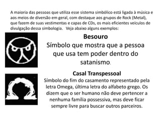 A maioria das pessoas que utiliza esse sistema simbólico está ligada à música e
aos meios de diversão em geral, com destaque aos grupos de Rock (Metal),
que fazem de suas vestimentas e capas de CDs, os mais eficientes veículos de
divulgação dessa simbologia. Veja abaixo alguns exemplos:

                                Besouro
                    Símbolo que mostra que a pessoa
                      que usa tem poder dentro do
                               satanismo.
                                  Casal Transpessoal
                  Símbolo do fim do casamento representado pela
                   letra Omega, última letra do alfabeto grego. Os
                   dizem que o ser humano não deve pertencer a
                     nenhuma família possessiva, mas deve ficar
                      sempre livre para buscar outros parceiros.
 