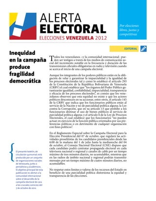 Por elecciones
                                                                                              libres, justas y
                                                                                              competitivas



                                                                                                  EDITORIAL
Inequidad
en la campaña                     T   odos los venezolanos –y la comunidad internacional- pue-
                                      den ser testigos a través de los medios de comunicación so-
                                  cial del incremento notable en la frecuencia y duración de las
produce                           transmisiones oficiales obligatorias en radio y televisión cuando
                                  se acerca el inicio de una campaña electoral.
fragilidad                        Aunque los integrantes de los poderes públicos están en la obli-

democrática
                                  gación de velar y garantizar la imparcialidad y la igualdad de
                                  los procesos electorales tal y como lo establece el artículo 293
                                  de la Constitución de la República Bolivariana de Venezuela
                                  (CRBV) el cual establece que “los órganos del Poder Público ga-
                                  rantizarán igualdad, confiabilidad, imparcialidad, transparencia
                                  y eficacia de los procesos electorales”, es común que los vene-
                                  zolanos observen que esta equidad no existe y que los actores
                                  políticos desconocen en su accionar, entre otros, el artículo 145
                                  de la CRBV que indica que los funcionarios públicos están al
                                  servicio de la Nación y no de parcialidad política alguna; la Ley
                                  contra la Corrupción, que en su artículo 13 que prohíbe a los
                                  funcionarios destinar el uso de bienes públicos al servicio de
                                  parcialidad política alguna; y el artículo 6 de la Ley de Procesos
                                  Electorales, el cual establece que los funcionarios “no pueden
                                  actuar en ejercicio de la función pública orientados por sus pre-
                                  ferencias políticas o en detrimento de cualquier organización
                                  con fines políticos”.

                                  En el Reglamento Especial sobre la Campaña Electoral para la
                                  Elección Presidencial del 07 de octubre, que regulará las acti-
                                  vidades proselitistas de los candidatos presidenciales desde las
                                  6:00 de la mañana del 1 de julio hasta la medianoche del 04
                                  de octubre, el Consejo Nacional Electoral (CNE) dispuso que
                                  cada candidato podrá contratar propaganda electoral en cada
  El presente boletín, de         televisora nacional o regional y canales de cable por un tiempo
  circulación quincenal, está     máximo de tres minutos diarios, no acumulables, mientras que
  producido por un conjunto       en las radios de ámbito nacional y regional podrán transmitir
  de organizaciones sociales      mensajes por un tiempo máximo de cuatro minutos diarios, no
  de Venezuela, junto a           acumulables.
  periodistas y académicos.
  El objetivo principal de esta   No respetar estos límites o valerse de los recursos del Estado en
  publicación es alertar a la     beneficio de una parcialidad política distorsiona la equidad y
  comunidad internacional         transparencia de las elecciones.
  sobre el desarrollo de la
  campaña electoral de cara
  a los cruciales comicios del
  7 de octubre de 2012.
 