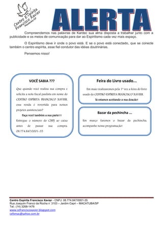 Compreendemos nas palavras de Kardec sua alma disposta a trabalhar junto com a
publicidade e os meios de comunicação para dar ao Espiritismo cada vez mais espaço.
        O Espiritismo deve ir onde o povo está. E se o povo está conectado, que se conecte
também o centro espírita, esse fiel condutor das idéias doutrinárias.
            Pensemos nisso!




               VOCÊ SABIA ???                                 Feira do Livro usado...
    Que quando você realiza sua compra e              Em maio realizaremos pela 1ª vez a feira do livro
    solicita a nota fiscal paulista em nome do     usado do CENTRO ESPÍRITA FRANCISCO XAVIER.
    CENTRO ESPÍRITA FRANCISCO XAVIER,                        Já estamos aceitando a sua doação!
    essa renda é revertida para nossos
    projetos assistenciais?
                                                              Bazar da pechincha ...
         Faça você também a sua parte!!!
    Entregue o número do CNPJ ao caixa             Em março faremos o bazar da pechincha,
    antes    de     passar    sua    compra:       acompanhe nossa programação!
    08.774.847/0001-35




Centro Espírita Francisco Xavier - CNPJ: 08.774.847/0001-35
                              º
Rua Joaquim Franco da Rocha n 3103 – Jardim Capri – MACATUBA/SP
Tel.: (14) 3268-1476
www.cefranciscoxavier.blogspot.com
cefxmac@yahoo.com.br
 