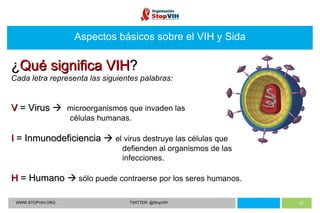 Aspectos básicos sobre el VIH y Sida WWW.STOPVIH.ORG TWITTER: @StopVIH ¿ Qué significa VIH ? Cada letra representa las siguientes palabras: V  =  Virus     microorganismos que invaden las    células humanas. I  = Inmunodeficiencia     el virus destruye las células que    defienden al organismos de las    infecciones. H  = Humano    sólo puede contraerse por los seres humanos. 