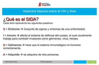 Aspectos básicos sobre el VIH y Sida WWW.STOPVIH.ORG TWITTER: @StopVIH ¿ Qué es el SIDA ? Cada letra representa las siguientes palabras: S  = Síndrome    Conjunto de signos y síntomas de una enfermedad. I  = Inmuno    afecta al sistema de defensa del cuerpo, el cual usualmente trabaja para combatir invasores como gérmenes, virus, herpes. D  = Deficiencia     hace que el sistema inmunológico no funcione correctamente. A  = Adquirida    se adquiere de otra personas. 