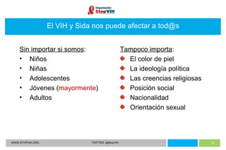 WWW.STOPVIH.ORG TWITTER: @StopVIH El VIH y Sida nos puede afectar a tod@s Sin importar si somos : Niños Niñas Adolescentes Jóvenes ( mayormente ) Adultos Tampoco importa : El color de piel La ideología política Las creencias religiosas Posición social Nacionalidad Orientación sexual 