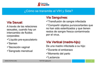 WWW.STOPVIH.ORG TWITTER: @StopVIH ¿Cómo se transmite el VIH y Sida? Vía Sexual:  A través de las relaciones sexuales, cuando hay un intercambio de fluidos corporales: Líquido pre-eyaculatorio Semen Secreción vaginal  Sangrado menstrual Vía Sanguínea:  Transfusión de sangre infectada  Compartir objetos punzocortantes que no han sido esterilizados y que tienen restos de sangre fresca contaminada por el virus. Vía Vertical (madre-hijo):  De una madre infectada a su hijo: Durante el embarazo Momento del parto Lactancia 