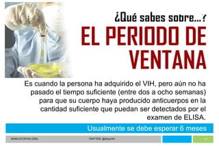 WWW.STOPVIH.ORG TWITTER: @StopVIH Usualmente se debe esperar 6 meses Es cuando la persona ha adquirido el VIH, pero aún no ha pasado el tiempo suficiente (entre dos a ocho semanas) para que su cuerpo haya producido anticuerpos en la cantidad suficiente que puedan ser detectados por el examen de ELISA. 