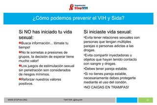WWW.STOPVIH.ORG TWITTER: @StopVIH ¿Cómo podemos prevenir el VIH y Sida? Si NO has iniciado tu vida sexual: Busca información... tómate tu tiempo! No te sometas a presiones de grupos, la decisión de esperar tiene mucho valor! Los juegos de estimulación sexual sin penetración son considerados de riesgos mínimos. Reforzar nuestros valores positivos. Si iniciaste vida sexual: Evita tener relaciones sexuales con personas que tengan múltiples parejas o personas adictas a las drogas. Evita compartir inyectadoras u objetos que hayan tenido contacto con sangre y drogas. Debes tener pareja estable. Si no tienes pareja estable, necesariamente debes protegerte mediante el uso del condón. NO CAIGAS EN TRAMPAS! 
