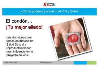 WWW.STOPVIH.ORG TWITTER: @StopVIH ¿Cómo podemos prevenir el VIH y Sida? Las decisiones que tomes en materia de Salud Sexual y reproductiva tienen gran influencia en tu proyecto de vida. El condón… ¡Tu mejor aliado! 