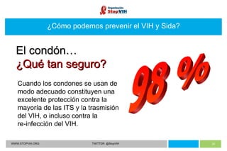 WWW.STOPVIH.ORG TWITTER: @StopVIH ¿Cómo podemos prevenir el VIH y Sida? 98 % Cuando los condones se usan de modo adecuado constituyen una excelente protección contra la mayoría de las ITS y la trasmisión del VIH, o incluso contra la  re-infección del VIH. El condón… ¿Qué tan seguro? 