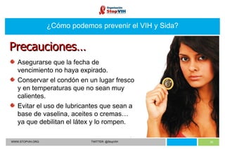 WWW.STOPVIH.ORG TWITTER: @StopVIH ¿Cómo podemos prevenir el VIH y Sida? Asegurarse que la fecha de vencimiento no haya expirado. Conservar el condón en un lugar fresco y en temperaturas que no sean muy calientes. Evitar el uso de lubricantes que sean a base de vaselina, aceites o cremas… ya que debilitan el látex y lo rompen. Precauciones… 