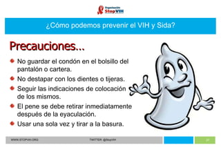 WWW.STOPVIH.ORG TWITTER: @StopVIH ¿Cómo podemos prevenir el VIH y Sida? No guardar el condón en el bolsillo del pantalón o cartera. No destapar con los dientes o tijeras. Seguir las indicaciones de colocación de los mismos. El pene se debe retirar inmediatamente después de la eyaculación. Usar una sola vez y tirar a la basura. Precauciones… 