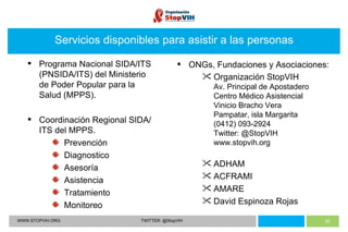 WWW.STOPVIH.ORG TWITTER: @StopVIH Servicios disponibles para asistir a las personas Programa Nacional SIDA/ITS (PNSIDA/ITS) del Ministerio de Poder Popular para la Salud (MPPS). Coordinación Regional SIDA/ITS del MPPS. Prevención Diagnostico Asesoría Asistencia Tratamiento Monitoreo ONGs, Fundaciones y Asociaciones: Organización StopVIH Av. Principal de Apostadero Centro Médico Asistencial Vinicio Bracho Vera Pampatar, isla Margarita (0412) 093-2924 Twitter: @StopVIH www.stopvih.org ADHAM ACFRAMI AMARE David Espinoza Rojas 