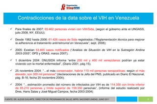 FUENTE: DR. ALEXIS GUILARTE, DIRECTOR DE PROGRAMAS DE SALUD, MPPS. NACIONES UNIDAS, JUNIO 2011 Contradicciones de la data sobre el VIH en Venezuela Para finales de 2007:  65.462 personas vivían con VIH/Sida , (según el gobierno ante el UNGASS, julio 2008, NY, EEUU); Desde 1982 hasta 2006:  61.426 casos de Sida  registrados  (“ Reglamentación técnica para mejorar la adherencia al tratamiento antirretroviral en Venezuela”,  sept. 2008); 2005: Existían  53.465 casos notificados  (“ Análisis de Situación de VIH en la Subregión Andina 2003-2005”,  OPS y ORAS, marzo 2007); 1 diciembre 2004: ONUSIDA informa “entre  200 mil y 400 mil venezolanos  podrían ya estar viviendo con la mortal enfermedad”, (Diario 2001, pág.15); 25 noviembre 2004: “…el más  conservador, habría 110 mil personas seropositivas;  según  el más elevado, son 300 mil personas ” (declaraciones de la Jefa del PNS, publicado en Diario El Nacional, pág. B-16, fecha 25 noviembre 2004); 2004: “…estimación promedio del número de infectados por VIH es de  114.350   con límite inferior de 85.210 personas y límite superior de 159.350  personas”, (informe del estudio realizado por Dres. Hans Salas y José Miguel Campos, fecha 2003-2004) 