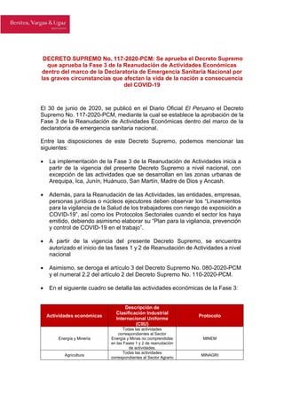 DECRETO SUPREMO No. 117-2020-PCM: Se aprueba el Decreto Supremo
que aprueba la Fase 3 de la Reanudación de Actividades Económicas
dentro del marco de la Declaratoria de Emergencia Sanitaria Nacional por
las graves circunstancias que afectan la vida de la nación a consecuencia
del COVID-19
El 30 de junio de 2020, se publicó en el Diario Oficial El Peruano el Decreto
Supremo No. 117-2020-PCM, mediante la cual se establece la aprobación de la
Fase 3 de la Reanudación de Actividades Económicas dentro del marco de la
declaratoria de emergencia sanitaria nacional.
Entre las disposiciones de este Decreto Supremo, podemos mencionar las
siguientes:
• La implementación de la Fase 3 de la Reanudación de Actividades inicia a
partir de la vigencia del presente Decreto Supremo a nivel nacional, con
excepción de las actividades que se desarrollan en las zonas urbanas de
Arequipa, Ica, Junín, Huánuco, San Martín, Madre de Dios y Ancash.
• Además, para la Reanudación de las Actividades, las entidades, empresas,
personas jurídicas o núcleos ejecutores deben observar los “Lineamientos
para la vigilancia de la Salud de los trabajadores con riesgo de exposición a
COVID-19”, así́ como los Protocolos Sectoriales cuando el sector los haya
emitido, debiendo asimismo elaborar su “Plan para la vigilancia, prevención
y control de COVID-19 en el trabajo”.
• A partir de la vigencia del presente Decreto Supremo, se encuentra
autorizado el inicio de las fases 1 y 2 de Reanudación de Actividades a nivel
nacional
• Asimismo, se deroga el artículo 3 del Decreto Supremo No. 080-2020-PCM
y el numeral 2.2 del artículo 2 del Decreto Supremo No. 110-2020-PCM.
• En el siguiente cuadro se detalla las actividades económicas de la Fase 3:
Actividades económicas
Descripción de
Clasificación Industrial
Internacional Uniforme
(CIIU)
Protocolo
Energía y Minería
Todas las actividades
correspondientes al Sector
Energía y Minas no comprendidas
en las Fases 1 y 2 de reanudación
de actividades.
MINEM
Agricultura
Todas las actividades
correspondientes al Sector Agrario
MINAGRI
 