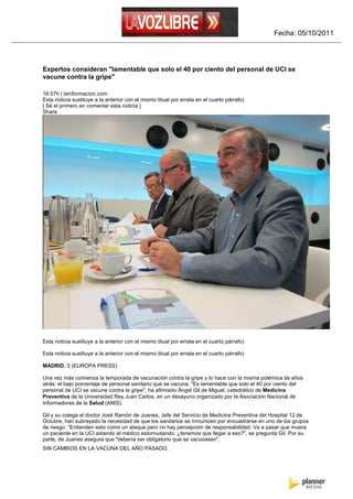 Fecha: 05/10/2011




Expertos consideran "lamentable que solo el 40 por ciento del personal de UCI se
vacune contra la gripe"

16:57h | lainformacion.com
Esta noticia sustituye a la anterior con el mismo titual por errata en el cuarto párrafo)
[ Sé el primero en comentar esta noticia ]
Share




Esta noticia sustituye a la anterior con el mismo titual por errata en el cuarto párrafo)

Esta noticia sustituye a la anterior con el mismo titual por errata en el cuarto párrafo)

MADRID, 5 (EUROPA PRESS)

Una vez más comienza la temporada de vacunación contra la gripe y lo hace con la misma polémica de años
atrás: el bajo porcentaje de personal sanitario que se vacuna. "Es lamentable que solo el 40 por ciento del
personal de UCI se vacune contra la gripe", ha afirmado Ángel Gil de Miguel, catedrático de Medicina
Preventiva de la Universidad Rey Juan Carlos, en un desayuno organizado por la Asociación Nacional de
Informadores de la Salud (ANIS).

Gil y su colega el doctor José Ramón de Juanes, Jefe del Servicio de Medicina Preventiva del Hospital 12 de
Octubre, han subrayado la necesidad de que los sanitarios se inmunicen por encuadrarse en uno de los grupos
de riesgo. "Entienden esto como un ataque pero no hay percepción de responsabilidad. Va a pasar que muera
un paciente en la UCI estando el médico estornudando, ¿tenemos que llegar a eso?", se pregunta Gil. Por su
parte, de Juanes asegura que "debería ser obligatorio que se vacunasen".
SIN CAMBIOS EN LA VACUNA DEL AÑO PASADO.
 