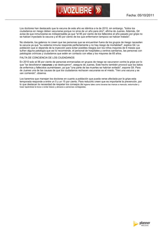 Fecha: 05/10/2011


Los doctores han destacado que la vacuna de este año es idéntica a la de 2010, sin embargo, "todos los
ciudadanos en riesgo deben vacunarse porque no sirve de un año para otro", afirma de Juanes. Además, Gil
avisa de que inmunizarse es indispensable ya que "el 85 por ciento de los fallecidos el año pasado por gripe no
se habían inyectado la vacuna y el 80 por ciento de los que enfermaron tampoco se habían tratado".

No obstante, los galenos no creen que las personas que se encuentren fuera de los grupos de riesgo necesiten
la vacuna ya que "su sistema inmune responde perfectamente y no hay riesgo de mortalidad", explica Gil. La
población que sí depende de la inyección para evitar posibles riesgos son los niños mayores de 6 meses que
sufran alguna patología que así lo recomiende, el personal de hospitales y centros sanitarios, las personas con
patologías crónicas y ciudadanos que estén en contacto con ellas y los mayores de 65 años.
FALTA DE CONCIENCIA DE LOS CIUDADANOS
En 2010 solo el 56 por ciento de personas enmarcadas en grupos de riesgo se vacunaron contra la gripe por lo
que "se devolvieron vacunas y se destruyeron", asegura de Juanes. Este hecho también provocó que los datos
de enfermos y fallecidos aumentasen, ya que "una parte de las muertes se habrían evitado", expone Gil. Para
de Juanes una de las causas de que los ciudadanos rechacen vacunarse es el miedo. "Ven una vacuna y se
van corriendo", observa.

Los baremos que manejan los doctores en cuanto a población que pueda verse afectada por la gripe esta
temporada responde a entre un 5 y un 15 por ciento. Para reducirlo creen que es importante la prevención, por
lo que destacan la necesidad de respetar los consejos de higiene tales como lavarse las manos a menudo, estornudar y
toser tapándose la boca o evitar besos y abrazos a personas contagiadas.
 
