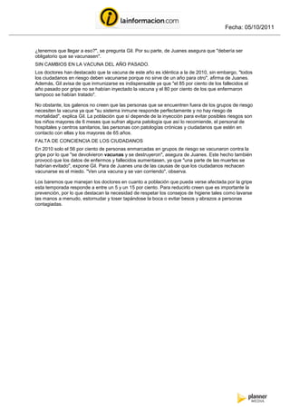Fecha: 05/10/2011


¿tenemos que llegar a eso?", se pregunta Gil. Por su parte, de Juanes asegura que "debería ser
obligatorio que se vacunasen".
SIN CAMBIOS EN LA VACUNA DEL AÑO PASADO.
Los doctores han destacado que la vacuna de este año es idéntica a la de 2010, sin embargo, "todos
los ciudadanos en riesgo deben vacunarse porque no sirve de un año para otro", afirma de Juanes.
Además, Gil avisa de que inmunizarse es indispensable ya que "el 85 por ciento de los fallecidos el
año pasado por gripe no se habían inyectado la vacuna y el 80 por ciento de los que enfermaron
tampoco se habían tratado".

No obstante, los galenos no creen que las personas que se encuentren fuera de los grupos de riesgo
necesiten la vacuna ya que "su sistema inmune responde perfectamente y no hay riesgo de
mortalidad", explica Gil. La población que sí depende de la inyección para evitar posibles riesgos son
los niños mayores de 6 meses que sufran alguna patología que así lo recomiende, el personal de
hospitales y centros sanitarios, las personas con patologías crónicas y ciudadanos que estén en
contacto con ellas y los mayores de 65 años.
FALTA DE CONCIENCIA DE LOS CIUDADANOS
En 2010 solo el 56 por ciento de personas enmarcadas en grupos de riesgo se vacunaron contra la
gripe por lo que "se devolvieron vacunas y se destruyeron", asegura de Juanes. Este hecho también
provocó que los datos de enfermos y fallecidos aumentasen, ya que "una parte de las muertes se
habrían evitado", expone Gil. Para de Juanes una de las causas de que los ciudadanos rechacen
vacunarse es el miedo. "Ven una vacuna y se van corriendo", observa.

Los baremos que manejan los doctores en cuanto a población que pueda verse afectada por la gripe
esta temporada responde a entre un 5 y un 15 por ciento. Para reducirlo creen que es importante la
prevención, por lo que destacan la necesidad de respetar los consejos de higiene tales como lavarse
las manos a menudo, estornudar y toser tapándose la boca o evitar besos y abrazos a personas
contagiadas.
 