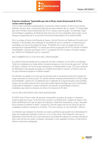 Fecha: 05/10/2011




Expertos consideran "lamentable que solo el 40 por ciento del personal de UCI se
vacune contra la gripe"
Una vez más comienza la temporada de vacunación contra la gripe y lo hace con la misma
polémica de años atrás: el bajo porcentaje de personal sanitario que se vacuna. "Es lamentable
que solo el 40 por ciento del personal de UCI se vacune contra la gripe", ha afirmado Ángel
Gil de Miguel, catedrático de Medicina Preventiva de la Universidad Rey Juan Carlos, en un
desayuno organizado por la Asociación Nacional de Informadores de la Salud (ANIS).

Gil y su colega el doctor José Ramón de Juanes, Jefe del Servicio de Medicina Preventiva del
Hospital 12 de Octubre, han subrayado la necesidad de que los sanitarios se inmunicen por
encuadrarse en uno de los grupos de riesgo. "Entienden esto como un ataque pero no hay
percepción de responsabilidad. Va a pasar que muera un paciente en la UCI estando el médico
estornudando, ¿tenemos que llegar a eso?", se pregunta Gil. Por su parte, de Juanes asegura
que "debería ser obligatorio que se vacunasen".

SIN CAMBIOS EN LA VACUNA DEL AÑO PASADO.

Los doctores han destacado que la vacuna de este año es idéntica a la de 2010, sin embargo,
"todos los ciudadanos en riesgo deben vacunarse porque no sirve de un año para otro", afirma
de Juanes. Además, Gil avisa de que inmunizarse es indispensable ya que "el 85 por ciento de
los fallecidos el año pasado por gripe no se habían inyectado la vacuna y el 80 por ciento de
los que enfermaron tampoco se habían tratado".

No obstante, los galenos no creen que las personas que se encuentren fuera de los grupos de
riesgo necesiten la vacuna ya que "su sistema inmune responde perfectamente y no hay riesgo
de mortalidad", explica Gil. La población que sí depende de la inyección para evitar posibles
riesgos son los niños mayores de 6 meses que sufran alguna patología que así lo recomiende,
el personal de hospitales y centros sanitarios, las personas con patologías crónicas y
ciudadanos que estén en contacto con ellas y los mayores de 65 años.

FALTA DE CONCIENCIA DE LOS CIUDADANOS

En 2010 solo el 56 por ciento de personas enmarcadas en grupos de riesgo se vacunaron
contra la gripe por lo que "se devolvieron vacunas y se destruyeron", asegura de Juanes. Este
hecho también provocó que los datos de enfermos y fallecidos aumentasen, ya que "una parte
de las muertes se habrían evitado", expone Gil. Para de Juanes una de las causas de que los
ciudadanos rechacen vacunarse es el miedo. "Ven una vacuna y se van corriendo", observa.

Los baremos que manejan los doctores en cuanto a población que pueda verse afectada por la
gripe esta temporada responde a entre un 5 y un 15 por ciento. Para reducirlo creen que es
importante la prevención, por lo que destacan la necesidad de respetar los consejos de higiene
tales como lavarse las manos a menudo, estornudar y toser tapándose la boca o evitar besos y
abrazos a personas contagiadas.
 