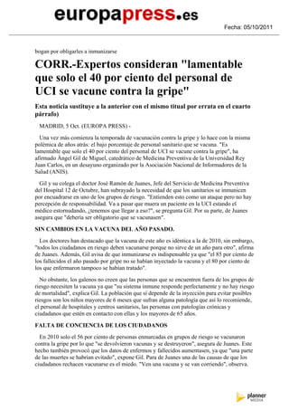 Fecha: 05/10/2011



bogan por obligarles a inmunizarse

CORR.-Expertos consideran "lamentable
que solo el 40 por ciento del personal de
UCI se vacune contra la gripe"
Esta noticia sustituye a la anterior con el mismo titual por errata en el cuarto
párrafo)
 MADRID, 5 Oct. (EUROPA PRESS) -
  Una vez más comienza la temporada de vacunación contra la gripe y lo hace con la misma
polémica de años atrás: el bajo porcentaje de personal sanitario que se vacuna. "Es
lamentable que solo el 40 por ciento del personal de UCI se vacune contra la gripe", ha
afirmado Ángel Gil de Miguel, catedrático de Medicina Preventiva de la Universidad Rey
Juan Carlos, en un desayuno organizado por la Asociación Nacional de Informadores de la
Salud (ANIS).
  Gil y su colega el doctor José Ramón de Juanes, Jefe del Servicio de Medicina Preventiva
del Hospital 12 de Octubre, han subrayado la necesidad de que los sanitarios se inmunicen
por encuadrarse en uno de los grupos de riesgo. "Entienden esto como un ataque pero no hay
percepción de responsabilidad. Va a pasar que muera un paciente en la UCI estando el
médico estornudando, ¿tenemos que llegar a eso?", se pregunta Gil. Por su parte, de Juanes
asegura que "debería ser obligatorio que se vacunasen".

SIN CAMBIOS EN LA VACUNA DEL AÑO PASADO.
  Los doctores han destacado que la vacuna de este año es idéntica a la de 2010, sin embargo,
"todos los ciudadanos en riesgo deben vacunarse porque no sirve de un año para otro", afirma
de Juanes. Además, Gil avisa de que inmunizarse es indispensable ya que "el 85 por ciento de
los fallecidos el año pasado por gripe no se habían inyectado la vacuna y el 80 por ciento de
los que enfermaron tampoco se habían tratado".
  No obstante, los galenos no creen que las personas que se encuentren fuera de los grupos de
riesgo necesiten la vacuna ya que "su sistema inmune responde perfectamente y no hay riesgo
de mortalidad", explica Gil. La población que sí depende de la inyección para evitar posibles
riesgos son los niños mayores de 6 meses que sufran alguna patología que así lo recomiende,
el personal de hospitales y centros sanitarios, las personas con patologías crónicas y
ciudadanos que estén en contacto con ellas y los mayores de 65 años.

FALTA DE CONCIENCIA DE LOS CIUDADANOS
  En 2010 solo el 56 por ciento de personas enmarcadas en grupos de riesgo se vacunaron
contra la gripe por lo que "se devolvieron vacunas y se destruyeron", asegura de Juanes. Este
hecho también provocó que los datos de enfermos y fallecidos aumentasen, ya que "una parte
de las muertes se habrían evitado", expone Gil. Para de Juanes una de las causas de que los
ciudadanos rechacen vacunarse es el miedo. "Ven una vacuna y se van corriendo", observa.
 