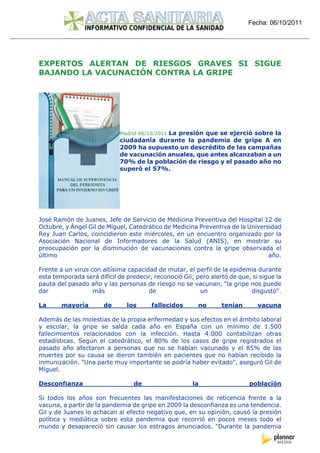 Fecha: 06/10/2011




EXPERTOS ALERTAN DE RIESGOS GRAVES SI SIGUE
BAJANDO LA VACUNACIÓN CONTRA LA GRIPE




                                           La presión que se ejerció sobre la
                             Madrid 06/10/2011
                             ciudadanía durante la pandemia de gripe A en
                             2009 ha supuesto un descrédito de las campañas
                             de vacunación anuales, que antes alcanzaban a un
                             70% de la población de riesgo y el pasado año no
                             superó el 57%.




José Ramón de Juanes, Jefe de Servicio de Medicina Preventiva del Hospital 12 de
Octubre, y Ángel Gil de Miguel, Catedrático de Medicina Preventiva de la Universidad
Rey Juan Carlos, coincidieron este miércoles, en un encuentro organizado por la
Asociación Nacional de Informadores de la Salud (ANIS), en mostrar su
preocupación por la disminución de vacunaciones contra la gripe observada el
último                                                                          año.

Frente a un virus con altísima capacidad de mutar, el perfil de la epidemia durante
esta temporada será difícil de predecir, reconoció Gil; pero alertó de que, si sigue la
pauta del pasado año y las personas de riesgo no se vacunan, "la gripe nos puede
dar                más                de                 un                disgusto".

La      mayoría        de      los      fallecidos       no      tenían       vacuna

Además de las molestias de la propia enfermedad y sus efectos en el ámbito laboral
y escolar, la gripe se salda cada año en España con un mínimo de 1.500
fallecimientos relacionados con la infección. Hasta 4.000 contabilizan otras
estadísticas. Según el catedrático, el 80% de los casos de gripe registrados el
pasado año afectaron a personas que no se habían vacunado y el 85% de las
muertes por su causa se dieron también en pacientes que no habían recibido la
inmunización. "Una parte muy importante se podría haber evitado", aseguró Gil de
Miguel.

Desconfianza                      de                   la                  población

Si todos los años son frecuentes las manifestaciones de reticencia frente a la
vacuna, a partir de la pandemia de gripe en 2009 la desconfianza es una tendencia.
Gil y de Juanes lo achacan al efecto negativo que, en su opinión, causó la presión
política y mediática sobre esta pandemia que recorrió en pocos meses todo el
mundo y desapareció sin causar los estragos anunciados. "Durante la pandemia
 