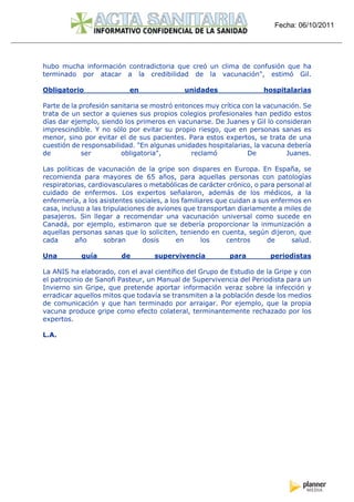 Fecha: 06/10/2011




hubo mucha información contradictoria que creó un clima de confusión que ha
terminado por atacar a la credibilidad de la vacunación", estimó Gil.

Obligatorio                en               unidades                 hospitalarias

Parte de la profesión sanitaria se mostró entonces muy crítica con la vacunación. Se
trata de un sector a quienes sus propios colegios profesionales han pedido estos
días dar ejemplo, siendo los primeros en vacunarse. De Juanes y Gil lo consideran
imprescindible. Y no sólo por evitar su propio riesgo, que en personas sanas es
menor, sino por evitar el de sus pacientes. Para estos expertos, se trata de una
cuestión de responsabilidad. "En algunas unidades hospitalarias, la vacuna debería
de           ser         obligatoria",         reclamó          De          Juanes.

Las políticas de vacunación de la gripe son dispares en Europa. En España, se
recomienda para mayores de 65 años, para aquellas personas con patologías
respiratorias, cardiovasculares o metabólicas de carácter crónico, o para personal al
cuidado de enfermos. Los expertos señalaron, además de los médicos, a la
enfermería, a los asistentes sociales, a los familiares que cuidan a sus enfermos en
casa, incluso a las tripulaciones de aviones que transportan diariamente a miles de
pasajeros. Sin llegar a recomendar una vacunación universal como sucede en
Canadá, por ejemplo, estimaron que se debería proporcionar la inmunización a
aquellas personas sanas que lo soliciten, teniendo en cuenta, según dijeron, que
cada       año      sobran      dosis      en      los     centros     de      salud.

Una         guía        de         supervivencia           para         periodistas

La ANIS ha elaborado, con el aval científico del Grupo de Estudio de la Gripe y con
el patrocinio de Sanofi Pasteur, un Manual de Supervivencia del Periodista para un
Invierno sin Gripe, que pretende aportar información veraz sobre la infección y
erradicar aquellos mitos que todavía se transmiten a la población desde los medios
de comunicación y que han terminado por arraigar. Por ejemplo, que la propia
vacuna produce gripe como efecto colateral, terminantemente rechazado por los
expertos.

L.A.
 