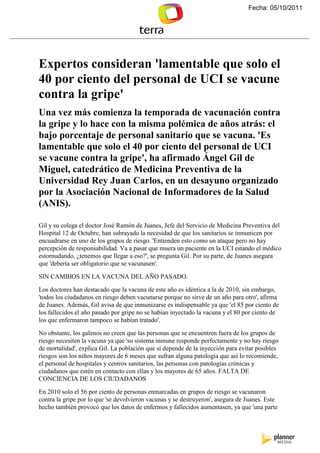 Fecha: 05/10/2011




Expertos consideran 'lamentable que solo el
40 por ciento del personal de UCI se vacune
contra la gripe'
Una vez más comienza la temporada de vacunación contra
la gripe y lo hace con la misma polémica de años atrás: el
bajo porcentaje de personal sanitario que se vacuna. 'Es
lamentable que solo el 40 por ciento del personal de UCI
se vacune contra la gripe', ha afirmado Ángel Gil de
Miguel, catedrático de Medicina Preventiva de la
Universidad Rey Juan Carlos, en un desayuno organizado
por la Asociación acional de Informadores de la Salud
(A IS).

Gil y su colega el doctor José Ramón de Juanes, Jefe del Servicio de Medicina Preventiva del
Hospital 12 de Octubre, han subrayado la necesidad de que los sanitarios se inmunicen por
encuadrarse en uno de los grupos de riesgo. 'Entienden esto como un ataque pero no hay
percepción de responsabilidad. Va a pasar que muera un paciente en la UCI estando el médico
estornudando, ¿tenemos que llegar a eso?', se pregunta Gil. Por su parte, de Juanes asegura
que 'debería ser obligatorio que se vacunasen'.

SIN CAMBIOS EN LA VACUNA DEL AÑO PASADO.

Los doctores han destacado que la vacuna de este año es idéntica a la de 2010, sin embargo,
'todos los ciudadanos en riesgo deben vacunarse porque no sirve de un año para otro', afirma
de Juanes. Además, Gil avisa de que inmunizarse es indispensable ya que 'el 85 por ciento de
los fallecidos el año pasado por gripe no se habían inyectado la vacuna y el 80 por ciento de
los que enfermaron tampoco se habían tratado'.

No obstante, los galenos no creen que las personas que se encuentren fuera de los grupos de
riesgo necesiten la vacuna ya que 'su sistema inmune responde perfectamente y no hay riesgo
de mortalidad', explica Gil. La población que sí depende de la inyección para evitar posibles
riesgos son los niños mayores de 6 meses que sufran alguna patología que así lo recomiende,
el personal de hospitales y centros sanitarios, las personas con patologías crónicas y
ciudadanos que estén en contacto con ellas y los mayores de 65 años. FALTA DE
CONCIENCIA DE LOS CIUDADANOS

En 2010 solo el 56 por ciento de personas enmarcadas en grupos de riesgo se vacunaron
contra la gripe por lo que 'se devolvieron vacunas y se destruyeron', asegura de Juanes. Este
hecho también provocó que los datos de enfermos y fallecidos aumentasen, ya que 'una parte
 
