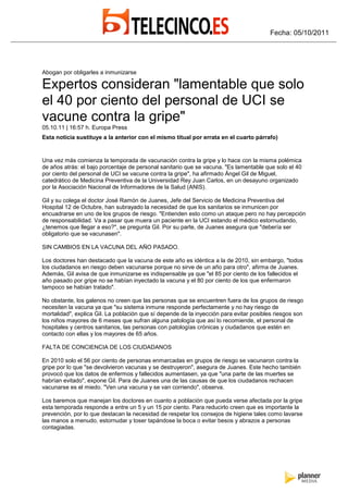 Fecha: 05/10/2011




Abogan por obligarles a inmunizarse

Expertos consideran "lamentable que solo
el 40 por ciento del personal de UCI se
vacune contra la gripe"
05.10.11 | 16:57 h. Europa Press
Esta noticia sustituye a la anterior con el mismo titual por errata en el cuarto párrafo)


Una vez más comienza la temporada de vacunación contra la gripe y lo hace con la misma polémica
de años atrás: el bajo porcentaje de personal sanitario que se vacuna. "Es lamentable que solo el 40
por ciento del personal de UCI se vacune contra la gripe", ha afirmado Ángel Gil de Miguel,
catedrático de Medicina Preventiva de la Universidad Rey Juan Carlos, en un desayuno organizado
por la Asociación Nacional de Informadores de la Salud (ANIS).

Gil y su colega el doctor José Ramón de Juanes, Jefe del Servicio de Medicina Preventiva del
Hospital 12 de Octubre, han subrayado la necesidad de que los sanitarios se inmunicen por
encuadrarse en uno de los grupos de riesgo. "Entienden esto como un ataque pero no hay percepción
de responsabilidad. Va a pasar que muera un paciente en la UCI estando el médico estornudando,
¿tenemos que llegar a eso?", se pregunta Gil. Por su parte, de Juanes asegura que "debería ser
obligatorio que se vacunasen".

SIN CAMBIOS EN LA VACUNA DEL AÑO PASADO.

Los doctores han destacado que la vacuna de este año es idéntica a la de 2010, sin embargo, "todos
los ciudadanos en riesgo deben vacunarse porque no sirve de un año para otro", afirma de Juanes.
Además, Gil avisa de que inmunizarse es indispensable ya que "el 85 por ciento de los fallecidos el
año pasado por gripe no se habían inyectado la vacuna y el 80 por ciento de los que enfermaron
tampoco se habían tratado".

No obstante, los galenos no creen que las personas que se encuentren fuera de los grupos de riesgo
necesiten la vacuna ya que "su sistema inmune responde perfectamente y no hay riesgo de
mortalidad", explica Gil. La población que sí depende de la inyección para evitar posibles riesgos son
los niños mayores de 6 meses que sufran alguna patología que así lo recomiende, el personal de
hospitales y centros sanitarios, las personas con patologías crónicas y ciudadanos que estén en
contacto con ellas y los mayores de 65 años.

FALTA DE CONCIENCIA DE LOS CIUDADANOS

En 2010 solo el 56 por ciento de personas enmarcadas en grupos de riesgo se vacunaron contra la
gripe por lo que "se devolvieron vacunas y se destruyeron", asegura de Juanes. Este hecho también
provocó que los datos de enfermos y fallecidos aumentasen, ya que "una parte de las muertes se
habrían evitado", expone Gil. Para de Juanes una de las causas de que los ciudadanos rechacen
vacunarse es el miedo. "Ven una vacuna y se van corriendo", observa.

Los baremos que manejan los doctores en cuanto a población que pueda verse afectada por la gripe
esta temporada responde a entre un 5 y un 15 por ciento. Para reducirlo creen que es importante la
prevención, por lo que destacan la necesidad de respetar los consejos de higiene tales como lavarse
las manos a menudo, estornudar y toser tapándose la boca o evitar besos y abrazos a personas
contagiadas.
 