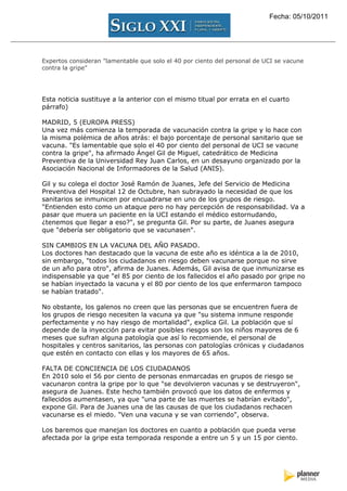 Fecha: 05/10/2011




Expertos consideran "lamentable que solo el 40 por ciento del personal de UCI se vacune
contra la gripe"




Esta noticia sustituye a la anterior con el mismo titual por errata en el cuarto
párrafo)

MADRID, 5 (EUROPA PRESS)
Una vez más comienza la temporada de vacunación contra la gripe y lo hace con
la misma polémica de años atrás: el bajo porcentaje de personal sanitario que se
vacuna. "Es lamentable que solo el 40 por ciento del personal de UCI se vacune
contra la gripe", ha afirmado Ángel Gil de Miguel, catedrático de Medicina
Preventiva de la Universidad Rey Juan Carlos, en un desayuno organizado por la
Asociación Nacional de Informadores de la Salud (ANIS).

Gil y su colega el doctor José Ramón de Juanes, Jefe del Servicio de Medicina
Preventiva del Hospital 12 de Octubre, han subrayado la necesidad de que los
sanitarios se inmunicen por encuadrarse en uno de los grupos de riesgo.
"Entienden esto como un ataque pero no hay percepción de responsabilidad. Va a
pasar que muera un paciente en la UCI estando el médico estornudando,
¿tenemos que llegar a eso?", se pregunta Gil. Por su parte, de Juanes asegura
que "debería ser obligatorio que se vacunasen".

SIN CAMBIOS EN LA VACUNA DEL AÑO PASADO.
Los doctores han destacado que la vacuna de este año es idéntica a la de 2010,
sin embargo, "todos los ciudadanos en riesgo deben vacunarse porque no sirve
de un año para otro", afirma de Juanes. Además, Gil avisa de que inmunizarse es
indispensable ya que "el 85 por ciento de los fallecidos el año pasado por gripe no
se habían inyectado la vacuna y el 80 por ciento de los que enfermaron tampoco
se habían tratado".

No obstante, los galenos no creen que las personas que se encuentren fuera de
los grupos de riesgo necesiten la vacuna ya que "su sistema inmune responde
perfectamente y no hay riesgo de mortalidad", explica Gil. La población que sí
depende de la inyección para evitar posibles riesgos son los niños mayores de 6
meses que sufran alguna patología que así lo recomiende, el personal de
hospitales y centros sanitarios, las personas con patologías crónicas y ciudadanos
que estén en contacto con ellas y los mayores de 65 años.

FALTA DE CONCIENCIA DE LOS CIUDADANOS
En 2010 solo el 56 por ciento de personas enmarcadas en grupos de riesgo se
vacunaron contra la gripe por lo que "se devolvieron vacunas y se destruyeron",
asegura de Juanes. Este hecho también provocó que los datos de enfermos y
fallecidos aumentasen, ya que "una parte de las muertes se habrían evitado",
expone Gil. Para de Juanes una de las causas de que los ciudadanos rechacen
vacunarse es el miedo. "Ven una vacuna y se van corriendo", observa.

Los baremos que manejan los doctores en cuanto a población que pueda verse
afectada por la gripe esta temporada responde a entre un 5 y un 15 por ciento.
 